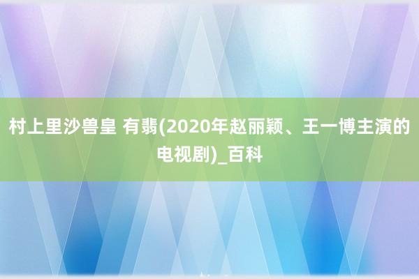 村上里沙兽皇 有翡(2020年赵丽颖、王一博主演的电视剧)_百科