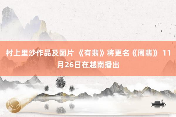 村上里沙作品及图片 《有翡》将更名《周翡》 11月26日在越南播出