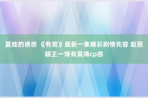 夏娃的诱惑 《有翡》最新一集精彩剧情先容 赵丽颖王一博有莫得cp感