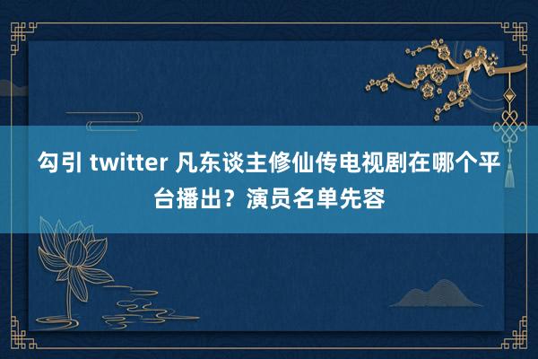 勾引 twitter 凡东谈主修仙传电视剧在哪个平台播出？演员名单先容