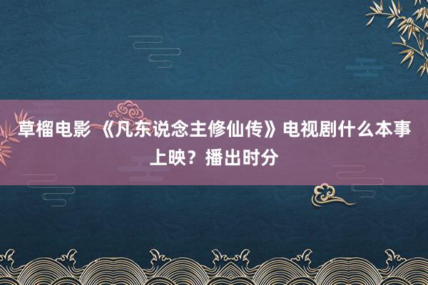 草榴电影 《凡东说念主修仙传》电视剧什么本事上映？播出时分