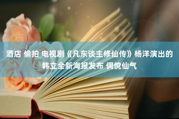 酒店 偷拍 电视剧《凡东谈主修仙传》杨洋演出的韩立全新海报发布 倜傥仙气