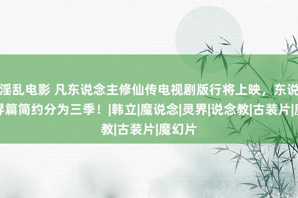 淫乱电影 凡东说念主修仙传电视剧版行将上映，东说念主界篇简约分为三季！|韩立|魔说念|灵界|说念教|古装片|魔幻片