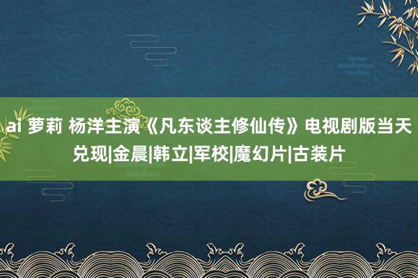 ai 萝莉 杨洋主演《凡东谈主修仙传》电视剧版当天兑现|金晨|韩立|军校|魔幻片|古装片