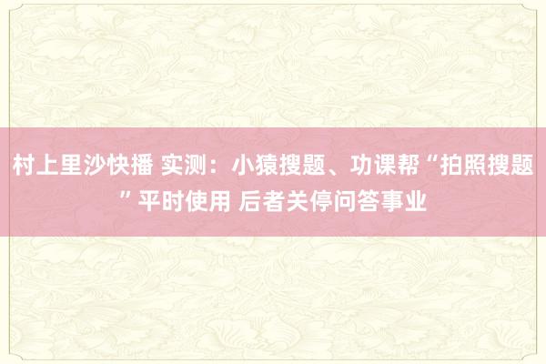 村上里沙快播 实测：小猿搜题、功课帮“拍照搜题”平时使用 后者关停问答事业