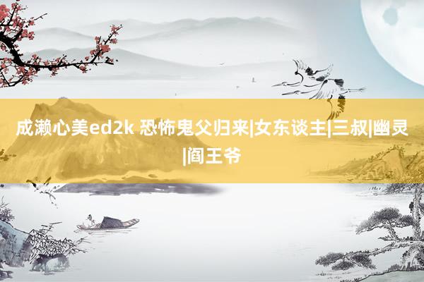 成濑心美ed2k 恐怖鬼父归来|女东谈主|三叔|幽灵|阎王爷