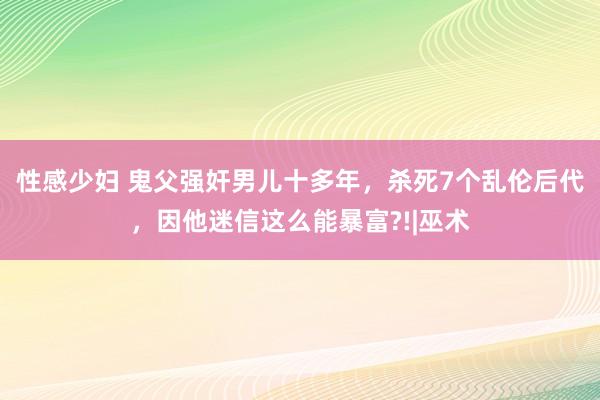 性感少妇 鬼父强奸男儿十多年，杀死7个乱伦后代，因他迷信这么能暴富?!|巫术