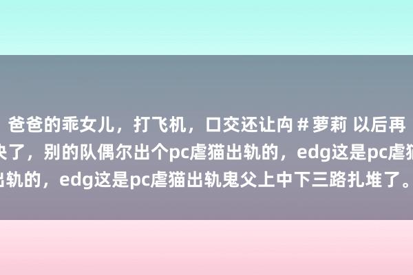 爸爸的乖女儿，打飞机，口交还让禸＃萝莉 以后再也别说edg军事化解决了，别的队偶尔出个pc虐猫出轨的，edg这是pc虐猫出轨鬼父上中下三路扎堆了。。。