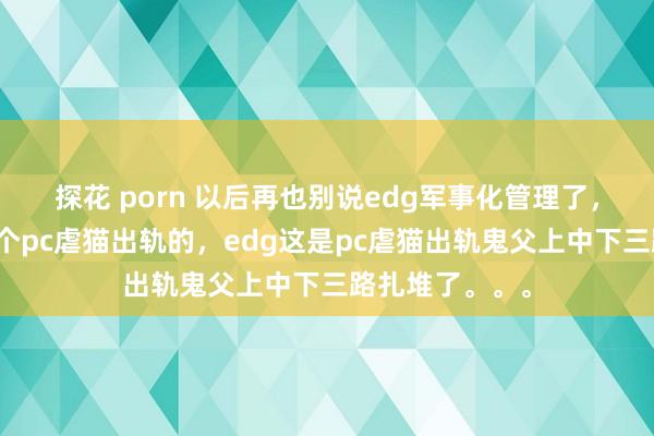 探花 porn 以后再也别说edg军事化管理了，别的队偶尔出个pc虐猫出轨的，edg这是pc虐猫出轨鬼父上中下三路扎堆了。。。