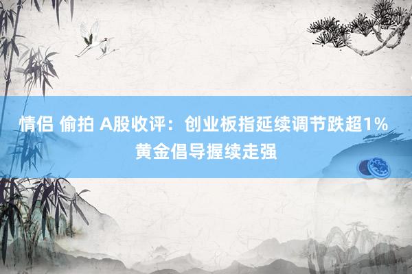 情侣 偷拍 A股收评：创业板指延续调节跌超1% 黄金倡导握续走强